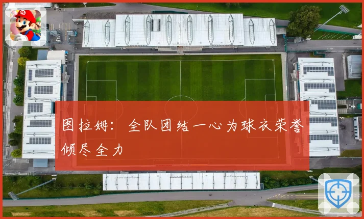 图拉姆：全队团结一心为球衣荣誉倾尽全力