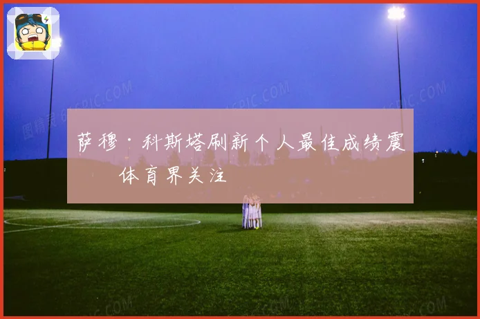萨穆·科斯塔刷新个人最佳成绩震撼体育界关注