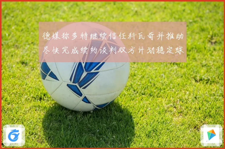 德媒称多特继续信任科瓦奇并推动尽快完成续约谈判双方计划稳定球队未来布局