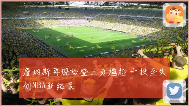 詹姆斯再现哈登三分尴尬 十投全失创NBA新纪录