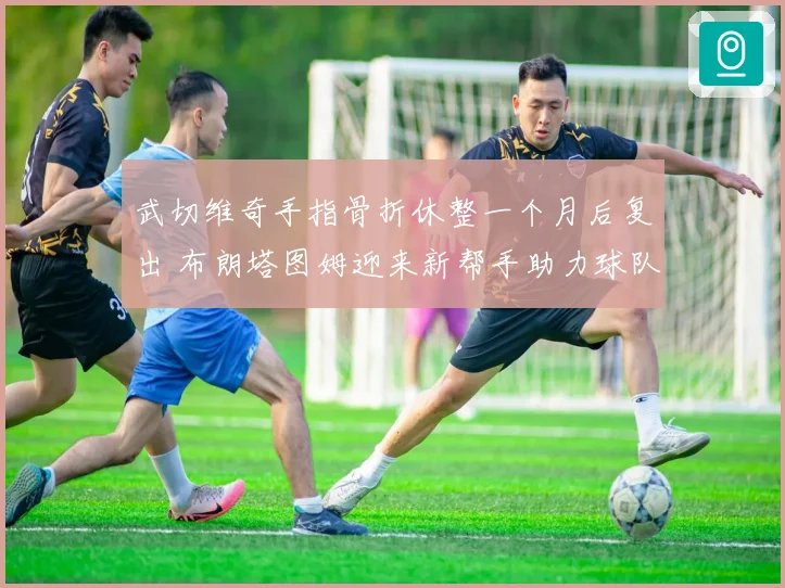 武切维奇手指骨折休整一个月后复出 布朗塔图姆迎来新帮手助力球队