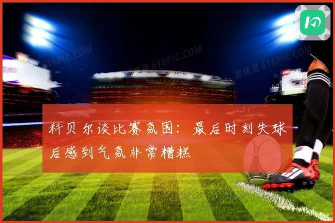 科贝尔谈比赛氛围：最后时刻失球后感到气氛非常糟糕