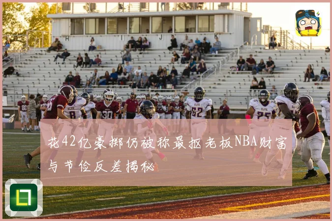 花42亿豪掷仍被称最抠老板NBA财富与节俭反差揭秘