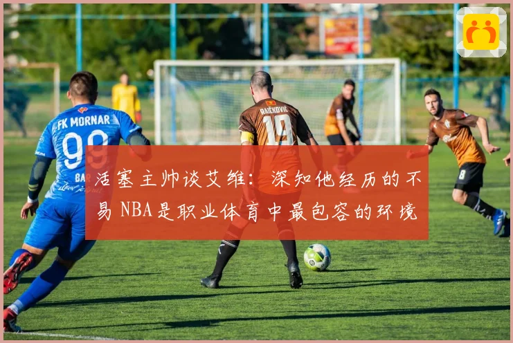活塞主帅谈艾维：深知他经历的不易 NBA是职业体育中最包容的环境之一